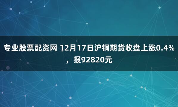 专业股票配资网 12月17日沪铜期货收盘上涨0.4%，报92820元