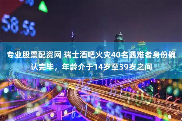 专业股票配资网 瑞士酒吧火灾40名遇难者身份确认完毕,年龄介于14岁至39岁之间