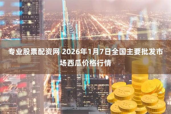 专业股票配资网 2026年1月7日全国主要批发市场西瓜价格行情