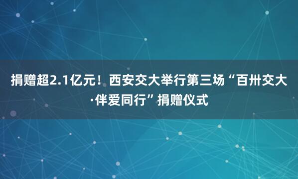 捐赠超2.1亿元！西安交大举行第三场“百卅交大·伴爱同行”捐赠仪式