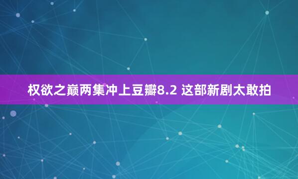 权欲之巅两集冲上豆瓣8.2 这部新剧太敢拍