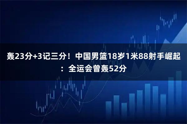轰23分+3记三分!中国男篮18岁1米88射手崛起:全运会曾轰52分
