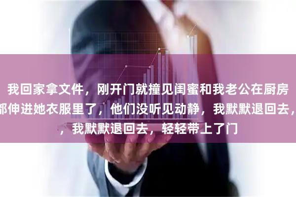 我回家拿文件，刚开门就撞见闺蜜和我老公在厨房亲上了，他手都伸进她衣服里了，他们没听见动静，我默默退回去，轻轻带上了门