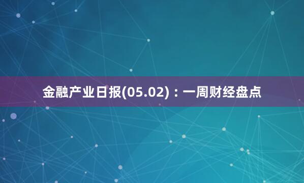 金融产业日报(05.02) : 一周财经盘点