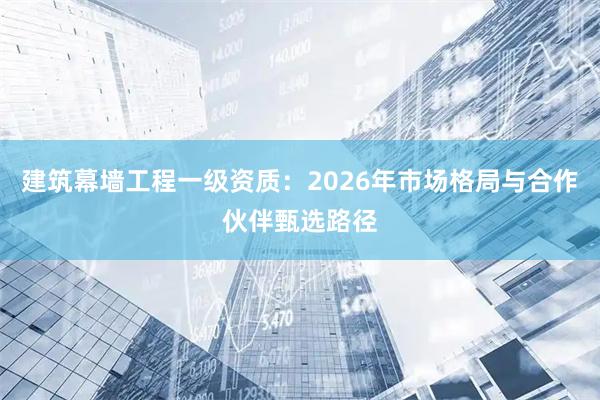 建筑幕墙工程一级资质：2026年市场格局与合作伙伴甄选路径