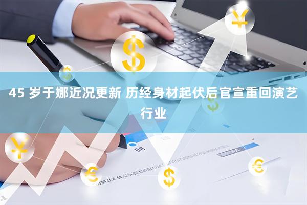 45 岁于娜近况更新 历经身材起伏后官宣重回演艺行业