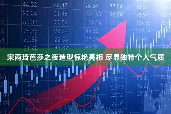 宋雨琦芭莎之夜造型惊艳亮相 尽显独特个人气质