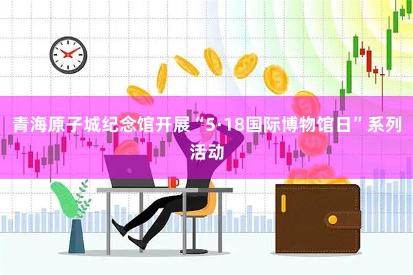 青海原子城纪念馆开展“5·18国际博物馆日”系列活动