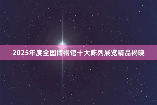 2025年度全国博物馆十大陈列展览精品揭晓