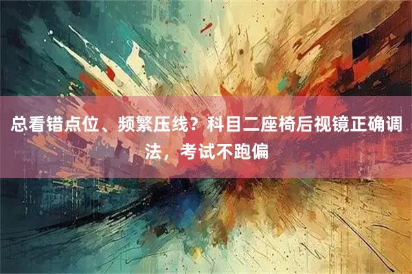 总看错点位、频繁压线?科目二座椅后视镜正确调法,考试不跑偏